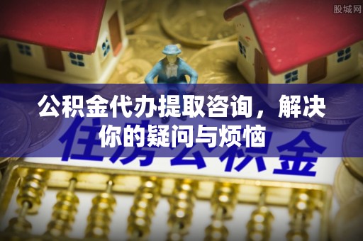 洪梅公积金代办提取咨询，解决你的疑问与烦恼