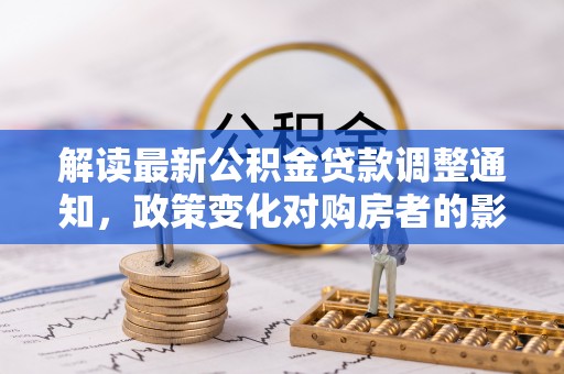 洪梅解读最新公积金贷款调整通知，政策变化对购房者的影响