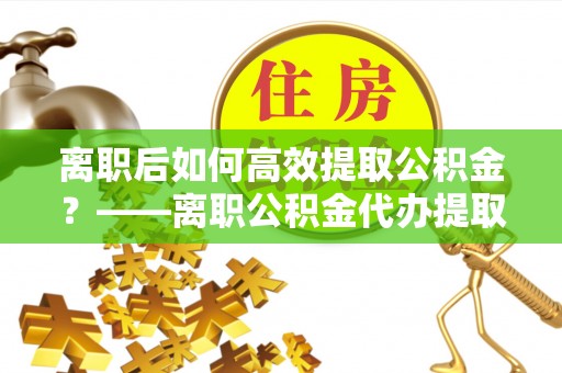 洪梅离职后如何高效提取公积金？——离职公积金代办提取全流程解析