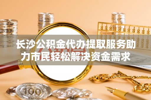 洪梅长沙公积金代办提取服务助力市民轻松解决资金需求
