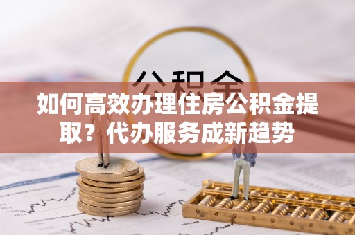 洪梅如何高效办理住房公积金提取？代办服务成新趋势