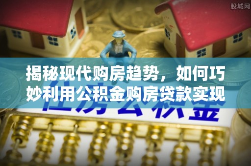 洪梅揭秘现代购房趋势，如何巧妙利用公积金购房贷款实现置业梦想