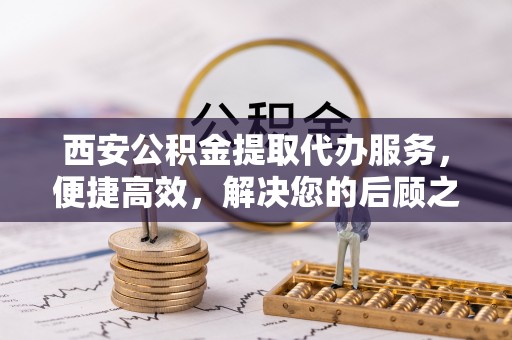 洪梅西安公积金提取代办服务，便捷高效，解决您的后顾之忧
