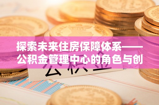 洪梅探索未来住房保障体系——公积金管理中心的角色与创新