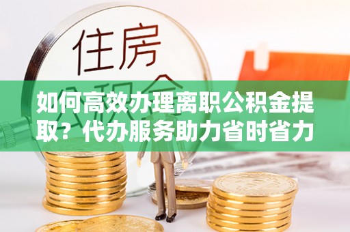 洪梅如何高效办理离职公积金提取？代办服务助力省时省力