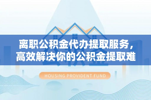 洪梅离职公积金代办提取服务，高效解决你的公积金提取难题