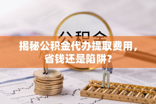洪梅揭秘公积金代办提取费用，省钱还是陷阱？