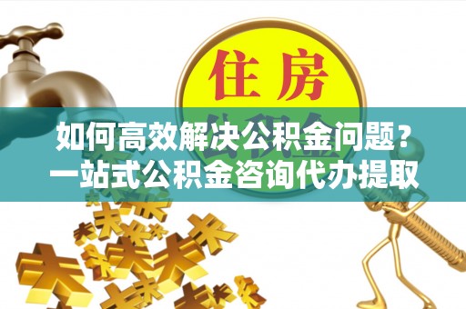 洪梅如何高效解决公积金问题？一站式公积金咨询代办提取服务全解析