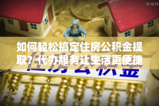 洪梅如何轻松搞定住房公积金提取？代办服务让生活更便捷