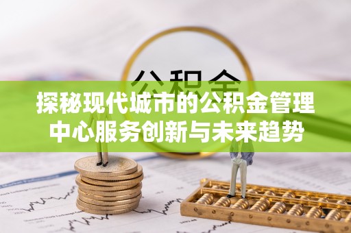 洪梅探秘现代城市的公积金管理中心服务创新与未来趋势