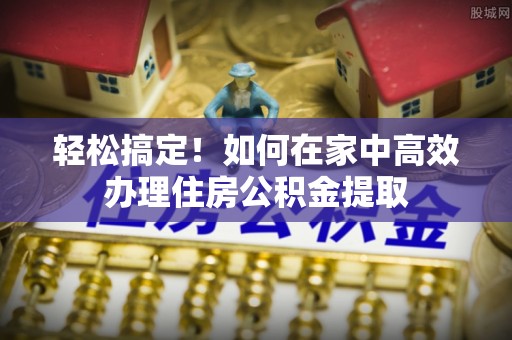 洪梅轻松搞定！如何在家中高效办理住房公积金提取