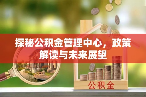 洪梅探秘公积金管理中心，政策解读与未来展望