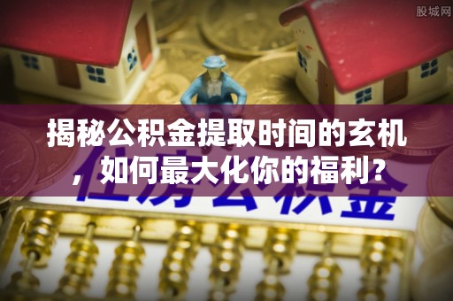 洪梅揭秘公积金提取时间的玄机，如何最大化你的福利？