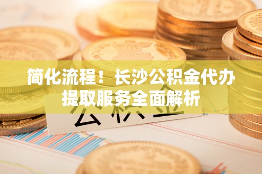 洪梅简化流程！长沙公积金代办提取服务全面解析
