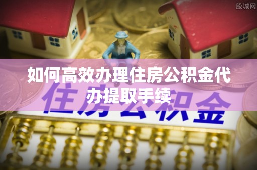 洪梅如何高效办理住房公积金代办提取手续