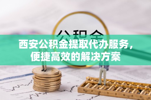 洪梅西安公积金提取代办服务，便捷高效的解决方案