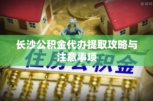 洪梅长沙公积金代办提取攻略与注意事项