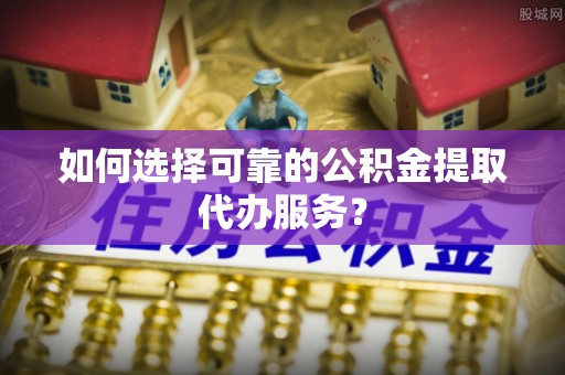 洪梅如何选择可靠的公积金提取代办服务？