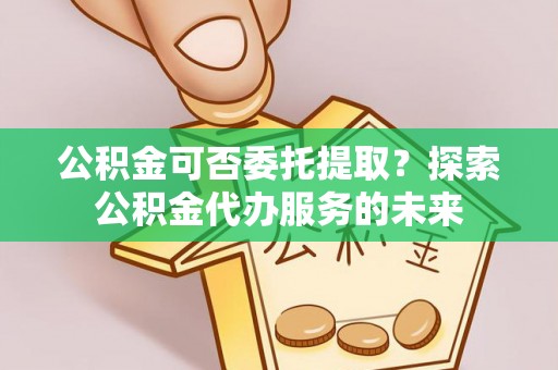 洪梅公积金可否委托提取？探索公积金代办服务的未来